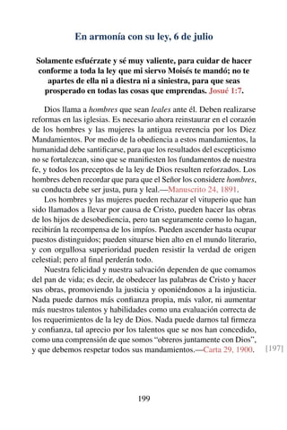 En armonía con su ley, 6 de julio
Solamente esfuérzate y sé muy valiente, para cuidar de hacer
conforme a toda la ley que mi siervo Moisés te mandó; no te
apartes de ella ni a diestra ni a siniestra, para que seas
prosperado en todas las cosas que emprendas. Josué 1:7.
Dios llama a hombres que sean leales ante él. Deben realizarse
reformas en las iglesias. Es necesario ahora reinstaurar en el corazón
de los hombres y las mujeres la antigua reverencia por los Diez
Mandamientos. Por medio de la obediencia a estos mandamientos, la
humanidad debe santiﬁcarse, para que los resultados del escepticismo
no se fortalezcan, sino que se maniﬁesten los fundamentos de nuestra
fe, y todos los preceptos de la ley de Dios resulten reforzados. Los
hombres deben recordar que para que el Señor los considere hombres,
su conducta debe ser justa, pura y leal.—Manuscrito 24, 1891.
Los hombres y las mujeres pueden rechazar el vituperio que han
sido llamados a llevar por causa de Cristo, pueden hacer las obras
de los hijos de desobediencia, pero tan seguramente como lo hagan,
recibirán la recompensa de los impíos. Pueden ascender hasta ocupar
puestos distinguidos; pueden situarse bien alto en el mundo literario,
y con orgullosa superioridad pueden resistir la verdad de origen
celestial; pero al ﬁnal perderán todo.
Nuestra felicidad y nuestra salvación dependen de que comamos
del pan de vida; es decir, de obedecer las palabras de Cristo y hacer
sus obras, promoviendo la justicia y oponiéndonos a la injusticia.
Nada puede darnos más conﬁanza propia, más valor, ni aumentar
más nuestros talentos y habilidades como una evaluación correcta de
los requerimientos de la ley de Dios. Nada puede darnos tal ﬁrmeza
y conﬁanza, tal aprecio por los talentos que se nos han concedido,
como una comprensión de que somos “obreros juntamente con Dios”,
y que debemos respetar todos sus mandamientos.—Carta 29, 1900. [197]
199
 