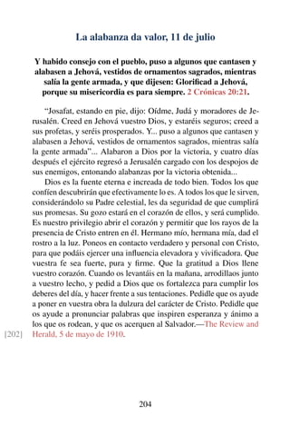 La alabanza da valor, 11 de julio
Y habido consejo con el pueblo, puso a algunos que cantasen y
alabasen a Jehová, vestidos de ornamentos sagrados, mientras
salía la gente armada, y que dijesen: Gloriﬁcad a Jehová,
porque su misericordia es para siempre. 2 Crónicas 20:21.
“Josafat, estando en pie, dijo: Oídme, Judá y moradores de Je-
rusalén. Creed en Jehová vuestro Dios, y estaréis seguros; creed a
sus profetas, y seréis prosperados. Y... puso a algunos que cantasen y
alabasen a Jehová, vestidos de ornamentos sagrados, mientras salía
la gente armada”... Alabaron a Dios por la victoria, y cuatro días
después el ejército regresó a Jerusalén cargado con los despojos de
sus enemigos, entonando alabanzas por la victoria obtenida...
Dios es la fuente eterna e increada de todo bien. Todos los que
confíen descubrirán que efectivamente lo es. A todos los que le sirven,
considerándolo su Padre celestial, les da seguridad de que cumplirá
sus promesas. Su gozo estará en el corazón de ellos, y será cumplido.
Es nuestro privilegio abrir el corazón y permitir que los rayos de la
presencia de Cristo entren en él. Hermano mío, hermana mía, dad el
rostro a la luz. Poneos en contacto verdadero y personal con Cristo,
para que podáis ejercer una inﬂuencia elevadora y viviﬁcadora. Que
vuestra fe sea fuerte, pura y ﬁrme. Que la gratitud a Dios llene
vuestro corazón. Cuando os levantáis en la mañana, arrodillaos junto
a vuestro lecho, y pedid a Dios que os fortalezca para cumplir los
deberes del día, y hacer frente a sus tentaciones. Pedidle que os ayude
a poner en vuestra obra la dulzura del carácter de Cristo. Pedidle que
os ayude a pronunciar palabras que inspiren esperanza y ánimo a
los que os rodean, y que os acerquen al Salvador.—The Review and
Herald, 5 de mayo de 1910.[202]
204
 