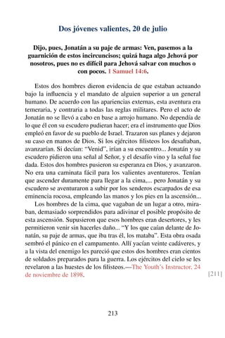 Dos jóvenes valientes, 20 de julio
Dijo, pues, Jonatán a su paje de armas: Ven, pasemos a la
guarnición de estos incircuncisos; quizá haga algo Jehová por
nosotros, pues no es difícil para Jehová salvar con muchos o
con pocos. 1 Samuel 14:6.
Estos dos hombres dieron evidencia de que estaban actuando
bajo la inﬂuencia y el mandato de alguien superior a un general
humano. De acuerdo con las apariencias externas, esta aventura era
temeraria, y contraria a todas las reglas militares. Pero el acto de
Jonatán no se llevó a cabo en base a arrojo humano. No dependía de
lo que él con su escudero pudieran hacer; era el instrumento que Dios
empleó en favor de su pueblo de Israel. Trazaron sus planes y dejaron
su caso en manos de Dios. Si los ejércitos ﬁlisteos los desaﬁaban,
avanzarían. Si decían: “Venid”, irían a su encuentro... Jonatán y su
escudero pidieron una señal al Señor, y el desafío vino y la señal fue
dada. Estos dos hombres pusieron su esperanza en Dios, y avanzaron.
No era una caminata fácil para los valientes aventureros. Tenían
que ascender duramente para llegar a la cima,... pero Jonatán y su
escudero se aventuraron a subir por los senderos escarpados de esa
eminencia rocosa, empleando las manos y los pies en la ascensión...
Los hombres de la cima, que vagaban de un lugar a otro, mira-
ban, demasiado sorprendidos para adivinar el posible propósito de
esta ascensión. Supusieron que esos hombres eran desertores, y les
permitieron venir sin hacerles daño... “Y los que caían delante de Jo-
natán, su paje de armas, que iba tras él, los mataba”. Esta obra osada
sembró el pánico en el campamento. Allí yacían veinte cadáveres, y
a la vista del enemigo les pareció que estos dos hombres eran cientos
de soldados preparados para la guerra. Los ejércitos del cielo se les
revelaron a las huestes de los ﬁlisteos.—The Youth’s Instructor, 24
de noviembre de 1898. [211]
213
 