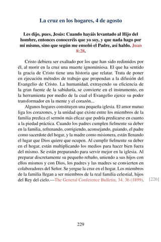 La cruz en los hogares, 4 de agosto
Les dijo, pues, Jesús: Cuando hayáis levantado al Hijo del
hombre, entonces conoceréis que yo soy, y que nada hago por
mí mismo, sino que según me enseñó el Padre, así hablo. Juan
8:28.
Cristo debiera ser exaltado por los que han sido redimidos por
él, al morir en la cruz una muerte ignominiosa. El que ha sentido
la gracia de Cristo tiene una historia que relatar. Trata de poner
en ejecución métodos de trabajo que propendan a la difusión del
Evangelio de Cristo. La humanidad, extrayendo su eﬁciencia de
la gran fuente de la sabiduría, se convierte en el instrumento, en
la herramienta por medio de la cual el Evangelio ejerce su poder
transformador en la mente y el corazón...
Algunos hogares constituyen una pequeña iglesia. El amor mutuo
liga los corazones, y la unidad que existe entre los miembros de la
familia predica el sermón más eﬁcaz que podría predicarse en cuanto
a la piedad práctica. Cuando los padres cumplen ﬁelmente su deber
en la familia, refrenando, corrigiendo, aconsejando, guiando, el padre
como sacerdote del hogar, y la madre como misionera, están llenando
el lugar que Dios quiere que ocupen. Al cumplir ﬁelmente su deber
en el hogar, están multiplicando los medios para hacer bien fuera
del mismo. Se están preparando para servir mejor en la iglesia. Al
preparar discretamente su pequeño rebaño, uniendo a sus hijos con
ellos mismos y con Dios, los padres y las madres se convierten en
colaboradores del Señor. Se yergue la cruz en el hogar. Los miembros
de la familia llegan a ser miembros de la real familia celestial, hijos
del Rey del cielo.—The General Conference Bulletin, 34, 36 (1899). [226]
229
 