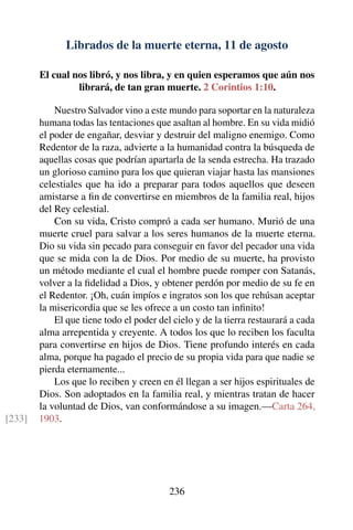 Librados de la muerte eterna, 11 de agosto
El cual nos libró, y nos libra, y en quien esperamos que aún nos
librará, de tan gran muerte. 2 Corintios 1:10.
Nuestro Salvador vino a este mundo para soportar en la naturaleza
humana todas las tentaciones que asaltan al hombre. En su vida midió
el poder de engañar, desviar y destruir del maligno enemigo. Como
Redentor de la raza, advierte a la humanidad contra la búsqueda de
aquellas cosas que podrían apartarla de la senda estrecha. Ha trazado
un glorioso camino para los que quieran viajar hasta las mansiones
celestiales que ha ido a preparar para todos aquellos que deseen
amistarse a ﬁn de convertirse en miembros de la familia real, hijos
del Rey celestial.
Con su vida, Cristo compró a cada ser humano. Murió de una
muerte cruel para salvar a los seres humanos de la muerte eterna.
Dio su vida sin pecado para conseguir en favor del pecador una vida
que se mida con la de Dios. Por medio de su muerte, ha provisto
un método mediante el cual el hombre puede romper con Satanás,
volver a la ﬁdelidad a Dios, y obtener perdón por medio de su fe en
el Redentor. ¡Oh, cuán impíos e ingratos son los que rehúsan aceptar
la misericordia que se les ofrece a un costo tan inﬁnito!
El que tiene todo el poder del cielo y de la tierra restaurará a cada
alma arrepentida y creyente. A todos los que lo reciben los faculta
para convertirse en hijos de Dios. Tiene profundo interés en cada
alma, porque ha pagado el precio de su propia vida para que nadie se
pierda eternamente...
Los que lo reciben y creen en él llegan a ser hijos espirituales de
Dios. Son adoptados en la familia real, y mientras tratan de hacer
la voluntad de Dios, van conformándose a su imagen.—Carta 264,
1903.[233]
236
 