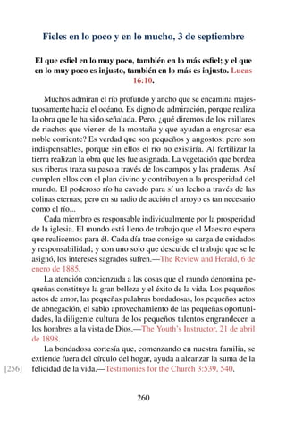 Fieles en lo poco y en lo mucho, 3 de septiembre
El que esﬁel en lo muy poco, también en lo más esﬁel; y el que
en lo muy poco es injusto, también en lo más es injusto. Lucas
16:10.
Muchos admiran el río profundo y ancho que se encamina majes-
tuosamente hacia el océano. Es digno de admiración, porque realiza
la obra que le ha sido señalada. Pero, ¿qué diremos de los millares
de riachos que vienen de la montaña y que ayudan a engrosar esa
noble corriente? Es verdad que son pequeños y angostos; pero son
indispensables, porque sin ellos el río no existiría. Al fertilizar la
tierra realizan la obra que les fue asignada. La vegetación que bordea
sus riberas traza su paso a través de los campos y las praderas. Así
cumplen ellos con el plan divino y contribuyen a la prosperidad del
mundo. El poderoso río ha cavado para sí un lecho a través de las
colinas eternas; pero en su radio de acción el arroyo es tan necesario
como el río...
Cada miembro es responsable individualmente por la prosperidad
de la iglesia. El mundo está lleno de trabajo que el Maestro espera
que realicemos para él. Cada día trae consigo su carga de cuidados
y responsabilidad; y con uno solo que descuide el trabajo que se le
asignó, los intereses sagrados sufren.—The Review and Herald, 6 de
enero de 1885.
La atención concienzuda a las cosas que el mundo denomina pe-
queñas constituye la gran belleza y el éxito de la vida. Los pequeños
actos de amor, las pequeñas palabras bondadosas, los pequeños actos
de abnegación, el sabio aprovechamiento de las pequeñas oportuni-
dades, la diligente cultura de los pequeños talentos engrandecen a
los hombres a la vista de Dios.—The Youth’s Instructor, 21 de abril
de 1898.
La bondadosa cortesía que, comenzando en nuestra familia, se
extiende fuera del círculo del hogar, ayuda a alcanzar la suma de la
felicidad de la vida.—Testimonies for the Church 3:539, 540.[256]
260
 