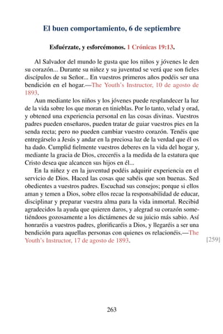 El buen comportamiento, 6 de septiembre
Esfuérzate, y esforcémonos. 1 Crónicas 19:13.
Al Salvador del mundo le gusta que los niños y jóvenes le den
su corazón... Durante su niñez y su juventud se verá que son ﬁeles
discípulos de su Señor... En vuestros primeros años podéis ser una
bendición en el hogar.—The Youth’s Instructor, 10 de agosto de
1893.
Aun mediante los niños y los jóvenes puede resplandecer la luz
de la vida sobre los que moran en tinieblas. Por lo tanto, velad y orad,
y obtened una experiencia personal en las cosas divinas. Vuestros
padres pueden enseñaros, pueden tratar de guiar vuestros pies en la
senda recta; pero no pueden cambiar vuestro corazón. Tenéis que
entregárselo a Jesús y andar en la preciosa luz de la verdad que él os
ha dado. Cumplid ﬁelmente vuestros deberes en la vida del hogar y,
mediante la gracia de Dios, creceréis a la medida de la estatura que
Cristo desea que alcancen sus hijos en él...
En la niñez y en la juventud podéis adquirir experiencia en el
servicio de Dios. Haced las cosas que sabéis que son buenas. Sed
obedientes a vuestros padres. Escuchad sus consejos; porque si ellos
aman y temen a Dios, sobre ellos recae la responsabilidad de educar,
disciplinar y preparar vuestra alma para la vida inmortal. Recibid
agradecidos la ayuda que quieren daros, y alegrad su corazón some-
tiéndoos gozosamente a los dictámenes de su juicio más sabio. Así
honraréis a vuestros padres, gloriﬁcaréis a Dios, y llegaréis a ser una
bendición para aquellas personas con quienes os relacionéis.—The
Youth’s Instructor, 17 de agosto de 1893. [259]
263
 