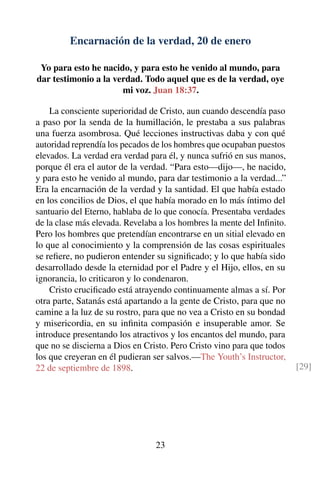 Encarnación de la verdad, 20 de enero
Yo para esto he nacido, y para esto he venido al mundo, para
dar testimonio a la verdad. Todo aquel que es de la verdad, oye
mi voz. Juan 18:37.
La consciente superioridad de Cristo, aun cuando descendía paso
a paso por la senda de la humillación, le prestaba a sus palabras
una fuerza asombrosa. Qué lecciones instructivas daba y con qué
autoridad reprendía los pecados de los hombres que ocupaban puestos
elevados. La verdad era verdad para él, y nunca sufrió en sus manos,
porque él era el autor de la verdad. “Para esto—dijo—, he nacido,
y para esto he venido al mundo, para dar testimonio a la verdad...”
Era la encarnación de la verdad y la santidad. El que había estado
en los concilios de Dios, el que había morado en lo más íntimo del
santuario del Eterno, hablaba de lo que conocía. Presentaba verdades
de la clase más elevada. Revelaba a los hombres la mente del Inﬁnito.
Pero los hombres que pretendían encontrarse en un sitial elevado en
lo que al conocimiento y la comprensión de las cosas espirituales
se reﬁere, no pudieron entender su signiﬁcado; y lo que había sido
desarrollado desde la eternidad por el Padre y el Hijo, ellos, en su
ignorancia, lo criticaron y lo condenaron.
Cristo cruciﬁcado está atrayendo continuamente almas a sí. Por
otra parte, Satanás está apartando a la gente de Cristo, para que no
camine a la luz de su rostro, para que no vea a Cristo en su bondad
y misericordia, en su inﬁnita compasión e insuperable amor. Se
introduce presentando los atractivos y los encantos del mundo, para
que no se discierna a Dios en Cristo. Pero Cristo vino para que todos
los que creyeran en él pudieran ser salvos.—The Youth’s Instructor,
22 de septiembre de 1898. [29]
23
 