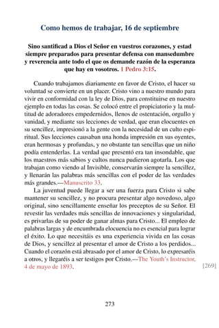 Como hemos de trabajar, 16 de septiembre
Sino santiﬁcad a Dios el Señor en vuestros corazones, y estad
siempre preparados para presentar defensa con mansedumbre
y reverencia ante todo el que os demande razón de la esperanza
que hay en vosotros. 1 Pedro 3:15.
Cuando trabajamos diariamente en favor de Cristo, el hacer su
voluntad se convierte en un placer. Cristo vino a nuestro mundo para
vivir en conformidad con la ley de Dios, para constituirse en nuestro
ejemplo en todas las cosas. Se colocó entre el propiciatorio y la mul-
titud de adoradores empedernidos, llenos de ostentación, orgullo y
vanidad, y mediante sus lecciones de verdad, que eran elocuentes en
su sencillez, impresionó a la gente con la necesidad de un culto espi-
ritual. Sus lecciones causaban una honda impresión en sus oyentes,
eran hermosas y profundas, y no obstante tan sencillas que un niño
podía entenderlas. La verdad que presentó era tan insondable, que
los maestros más sabios y cultos nunca pudieron agotarla. Los que
trabajan como viendo al Invisible, conservarán siempre la sencillez,
y llenarán las palabras más sencillas con el poder de las verdades
más grandes.—Manuscrito 33.
La juventud puede llegar a ser una fuerza para Cristo si sabe
mantener su sencillez, y no procura presentar algo novedoso, algo
original, sino sencillamente enseñar los preceptos de su Señor. El
revestir las verdades más sencillas de innovaciones y singularidad,
es privarlas de su poder de ganar almas para Cristo... El empleo de
palabras largas y de encumbrada elocuencia no es esencial para lograr
el éxito. Lo que necesitáis es una experiencia vivida en las cosas
de Dios, y sencillez al presentar el amor de Cristo a los perdidos...
Cuando el corazón está abrasado por el amor de Cristo, lo expresaréis
a otros, y llegaréis a ser testigos por Cristo.—The Youth’s Instructor,
4 de mayo de 1893. [269]
273
 