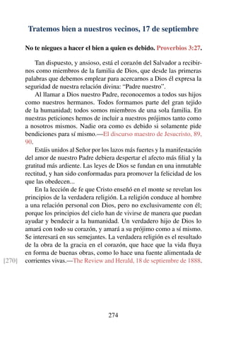 Tratemos bien a nuestros vecinos, 17 de septiembre
No te niegues a hacer el bien a quien es debido. Proverbios 3:27.
Tan dispuesto, y ansioso, está el corazón del Salvador a recibir-
nos como miembros de la familia de Dios, que desde las primeras
palabras que debemos emplear para acercarnos a Dios él expresa la
seguridad de nuestra relación divina: “Padre nuestro”.
Al llamar a Dios nuestro Padre, reconocemos a todos sus hijos
como nuestros hermanos. Todos formamos parte del gran tejido
de la humanidad; todos somos miembros de una sola familia. En
nuestras peticiones hemos de incluir a nuestros prójimos tanto como
a nosotros mismos. Nadie ora como es debido si solamente pide
bendiciones para sí mismo.—El discurso maestro de Jesucristo, 89,
90.
Estáis unidos al Señor por los lazos más fuertes y la manifestación
del amor de nuestro Padre debiera despertar el afecto más ﬁlial y la
gratitud más ardiente. Las leyes de Dios se fundan en una inmutable
rectitud, y han sido conformadas para promover la felicidad de los
que las obedecen...
En la lección de fe que Cristo enseñó en el monte se revelan los
principios de la verdadera religión. La religión conduce al hombre
a una relación personal con Dios, pero no exclusivamente con él;
porque los principios del cielo han de vivirse de manera que puedan
ayudar y bendecir a la humanidad. Un verdadero hijo de Dios lo
amará con todo su corazón, y amará a su prójimo como a sí mismo.
Se interesará en sus semejantes. La verdadera religión es el resultado
de la obra de la gracia en el corazón, que hace que la vida ﬂuya
en forma de buenas obras, como lo hace una fuente alimentada de
corrientes vivas.—The Review and Herald, 18 de septiembre de 1888.[270]
274
 