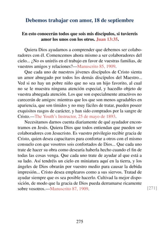 Debemos trabajar con amor, 18 de septiembre
En esto conocerán todos que sois mis discípulos, si tuviereis
amor los unos con los otros. Juan 13:35.
Quiera Dios ayudarnos a comprender que debemos ser colabo-
radores con él. Comencemos ahora mismo a ser colaboradores del
cielo... ¿No os uniréis en el trabajo en favor de vuestras familias, de
vuestros amigos y relaciones?—Manuscrito 85, 1909.
Que cada uno de nuestros jóvenes discípulos de Cristo sienta
un amor abnegado por todos los demás discípulos del Maestro...
Ved si no hay un pobre niño que no sea un hijo favorito, al cual
no se le muestra ninguna atención especial, y hacedlo objeto de
vuestra abnegada atención. Los que son especialmente atractivos no
carecerán de amigos: mientras que los que son menos agradables en
apariencia, que son tímidos y no muy fáciles de tratar, pueden poseer
exquisitos rasgos de carácter, y han sido comprados por la sangre de
Cristo.—The Youth’s Instructor, 25 de mayo de 1893.
Necesitamos darnos cuenta diariamente de qué ayudador encon-
tramos en Jesús. Quiera Dios que todos entiendan que pueden ser
colaboradores con Jesucristo. Es vuestro privilegio recibir gracia de
Cristo, quien desea capacitaros para confortar a otros con el mismo
consuelo con que vosotros sois confortados de Dios... Que cada uno
trate de hacer su obra como desearía haberla hecho cuando el ﬁn de
todas las cosas venga. Que cada uno trate de ayudar al que está a
su lado. Así tendréis un cielo en miniatura aquí en la tierra, y los
ángeles de Dios obrarán por vuestro medio para causar la debida
impresión... Cristo desea emplearos como a sus siervos. Tratad de
ayudar siempre que os sea posible hacerlo. Cultivad la mejor dispo-
sición, de modo que la gracia de Dios pueda derramarse ricamente
sobre vosotros.—Manuscrito 87, 1909. [271]
275
 
