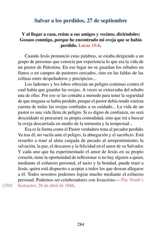 Salvar a los perdidos, 27 de septiembre
Y al llegar a casa, reúne a sus amigos y vecinos, diciéndoles:
Gozaos conmigo, porque he encontrado mi oveja que se había
perdido. Lucas 15:6.
Cuando Jesús pronunció estas palabras, se estaba dirigiendo a un
grupo de personas que conocía por experiencia lo que era la vida de
un pastor de Palestina. En ese lugar no se guardan los rebaños en
llanos o en campos de pastoreo cercados, sino en las faldas de las
colinas entre despeñaderos y precipicios...
Los ladrones y los lobos ofrecían un peligro continuo contra el
cual había que guardar las ovejas. A veces se extraviaba del rebaño
una de ellas. Por eso se las contaba a menudo para tener la seguridad
de que ninguna se había perdido, porque el pastor debía rendir estricta
cuenta de todas las ovejas conﬁadas a su cuidado... La vida de un
pastor es una vida llena de peligro. Si es digno de conﬁanza, no será
descuidado ni procurará su propia comodidad, sino que irá a buscar
la oveja descarriada en medio de la tormenta y la tempestad...
Esa es la forma como el Pastor verdadero trata al pecador perdido.
Va tras él; no vacila ante el peligro, la abnegación y el sacriﬁcio. Está
resuelto a traer al alma cargada de pecado al arrepentimiento, la
salvación, la paz, el descanso y la felicidad en el amor de su Salvador.
Y cada uno que ha experimentado el amor de Jesús en su propio
corazón, tiene la oportunidad de reﬂexionar si no hay alguien a quien,
mediante el esfuerzo personal, el tacto y la bondad, puede traer a
Jesús, quien está dispuesto a aceptar a todos los que desean allegarse
a él. Todos nosotros podemos lograr mucho mediante el esfuerzo
personal. Podemos ser colaboradores con Jesucristo.—The Youth’s
Instructor, 28 de abril de 1886.[280]
284
 