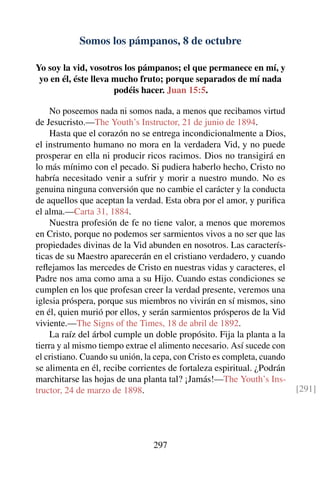 Somos los pámpanos, 8 de octubre
Yo soy la vid, vosotros los pámpanos; el que permanece en mí, y
yo en él, éste lleva mucho fruto; porque separados de mí nada
podéis hacer. Juan 15:5.
No poseemos nada ni somos nada, a menos que recibamos virtud
de Jesucristo.—The Youth’s Instructor, 21 de junio de 1894.
Hasta que el corazón no se entrega incondicionalmente a Dios,
el instrumento humano no mora en la verdadera Vid, y no puede
prosperar en ella ni producir ricos racimos. Dios no transigirá en
lo más mínimo con el pecado. Si pudiera haberlo hecho, Cristo no
habría necesitado venir a sufrir y morir a nuestro mundo. No es
genuina ninguna conversión que no cambie el carácter y la conducta
de aquellos que aceptan la verdad. Esta obra por el amor, y puriﬁca
el alma.—Carta 31, 1884.
Nuestra profesión de fe no tiene valor, a menos que moremos
en Cristo, porque no podemos ser sarmientos vivos a no ser que las
propiedades divinas de la Vid abunden en nosotros. Las caracterís-
ticas de su Maestro aparecerán en el cristiano verdadero, y cuando
reﬂejamos las mercedes de Cristo en nuestras vidas y caracteres, el
Padre nos ama como ama a su Hijo. Cuando estas condiciones se
cumplen en los que profesan creer la verdad presente, veremos una
iglesia próspera, porque sus miembros no vivirán en sí mismos, sino
en él, quien murió por ellos, y serán sarmientos prósperos de la Vid
viviente.—The Signs of the Times, 18 de abril de 1892.
La raíz del árbol cumple un doble propósito. Fija la planta a la
tierra y al mismo tiempo extrae el alimento necesario. Así sucede con
el cristiano. Cuando su unión, la cepa, con Cristo es completa, cuando
se alimenta en él, recibe corrientes de fortaleza espiritual. ¿Podrán
marchitarse las hojas de una planta tal? ¡Jamás!—The Youth’s Ins-
tructor, 24 de marzo de 1898. [291]
297
 