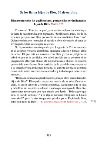 Se los llama hijos de Dios, 26 de octubre
Bienaventurados los paciﬁcadores, porque ellos serán llamados
hijos de Dios. Mateo 5:9.
Cristo es el “Príncipe de paz”, y su misión es devolver al cielo y a
la tierra la paz destruida por el pecado. “Justiﬁcados, pues, por la fe,
tenemos paz para con Dios por medio de nuestro Señor Jesucristo”.
Quien consienta en renunciar al pecado y abra el corazón al amor de
Cristo participará de esta paz celestial.
No hay otro fundamento para la paz. La gracia de Cristo, aceptada
en el corazón, vence la enemistad, apacigua la lucha y llena el alma
de amor. El que está en armonía con Dios y con su prójimo no
sabrá lo que es la desdicha. No habrá envidia en su corazón ni su
imaginación albergará el mal; allí no podrá existir el odio. El corazón
que está de acuerdo con Dios participa de la paz del cielo y esparcirá
a su alrededor una inﬂuencia bendita. El espíritu de paz se asentará
como rocío sobre los corazones cansados y turbados por la lucha del
mundo...
“Bienaventurados los paciﬁcadores, porque ellos serán llamados
hijos de Dios”. El espíritu de paz es prueba de su relación con el
cielo. El dulce sabor de Cristo los envuelve. La fragancia de la vida
y la belleza del carácter revelan al mundo que son hijos de Dios. Sus
semejantes reconocen que han estado con Jesús. “Todo aquel que
ama, es nacido de Dios”. “Y si alguno no tiene el Espíritu de Cristo,
no es de él”, pero “todos los que son guiados por el Espíritu de Dios,
éstos son hijos de Dios”.—El discurso maestro de Jesucristo, 27, 28. [309]
315
 