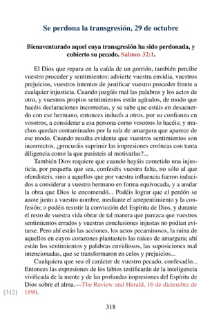 Se perdona la transgresión, 29 de octubre
Bienaventurado aquel cuya transgresión ha sido perdonada, y
cubierto su pecado. Salmos 32:1.
El Dios que repara en la caída de un gorrión, también percibe
vuestro proceder y sentimientos; advierte vuestra envidia, vuestros
prejuicios, vuestros intentos de justiﬁcar vuestro proceder frente a
cualquier injusticia. Cuando juzgáis mal las palabras y los actos de
otro, y vuestros propios sentimientos están agitados, de modo que
hacéis declaraciones incorrectas, y se sabe que estáis en desacuer-
do con ese hermano, entonces inducís a otros, por su conﬁanza en
vosotros, a considerar a esa persona como vosotros lo hacéis; y mu-
chos quedan contaminados por la raíz de amargura que aparece de
ese modo. Cuando resulta evidente que vuestros sentimientos son
incorrectos, ¿procuráis suprimir las impresiones erróneas con tanta
diligencia como la que pusisteis al motivarlas?...
También Dios requiere que cuando hayáis cometido una injus-
ticia, por pequeña que sea, confeséis vuestra falta, no sólo al que
ofendisteis, sino a aquellos que por vuestra inﬂuencia fueron induci-
dos a considerar a vuestro hermano en forma equivocada, y a anular
la obra que Dios le encomendó... Podéis lograr que el perdón se
anote junto a vuestro nombre, mediante el arrepentimiento y la con-
fesión; o podéis resistir la convicción del Espíritu de Dios, y durante
el resto de vuestra vida obrar de tal manera que parezca que vuestros
sentimientos errados y vuestras conclusiones injustas no podían evi-
tarse. Pero ahí están las acciones, los actos pecaminosos, la ruina de
aquellos en cuyos corazones plantasteis las raíces de amargura; ahí
están los sentimientos y palabras envidiosos, las suposiciones mal
intencionadas, que se transformaron en celos y prejuicios...
Cualquiera que sea el carácter de vuestro pecado, confesadlo...
Entonces las expresiones de los labios testiﬁcarán de la inteligencia
viviﬁcada de la mente y de las profundas impresiones del Espíritu de
Dios sobre el alma.—The Review and Herald, 16 de diciembre de
1890.[312]
318
 