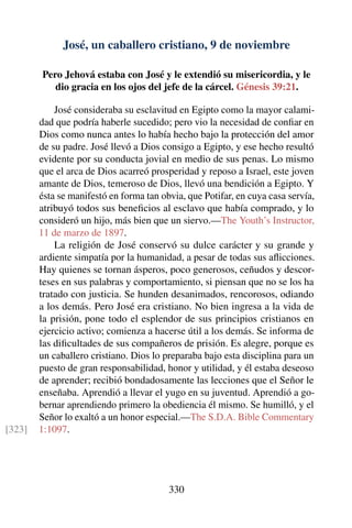 José, un caballero cristiano, 9 de noviembre
Pero Jehová estaba con José y le extendió su misericordia, y le
dio gracia en los ojos del jefe de la cárcel. Génesis 39:21.
José consideraba su esclavitud en Egipto como la mayor calami-
dad que podría haberle sucedido; pero vio la necesidad de conﬁar en
Dios como nunca antes lo había hecho bajo la protección del amor
de su padre. José llevó a Dios consigo a Egipto, y ese hecho resultó
evidente por su conducta jovial en medio de sus penas. Lo mismo
que el arca de Dios acarreó prosperidad y reposo a Israel, este joven
amante de Dios, temeroso de Dios, llevó una bendición a Egipto. Y
ésta se manifestó en forma tan obvia, que Potifar, en cuya casa servía,
atribuyó todos sus beneﬁcios al esclavo que había comprado, y lo
consideró un hijo, más bien que un siervo.—The Youth’s Instructor,
11 de marzo de 1897.
La religión de José conservó su dulce carácter y su grande y
ardiente simpatía por la humanidad, a pesar de todas sus aﬂicciones.
Hay quienes se tornan ásperos, poco generosos, ceñudos y descor-
teses en sus palabras y comportamiento, si piensan que no se los ha
tratado con justicia. Se hunden desanimados, rencorosos, odiando
a los demás. Pero José era cristiano. No bien ingresa a la vida de
la prisión, pone todo el esplendor de sus principios cristianos en
ejercicio activo; comienza a hacerse útil a los demás. Se informa de
las diﬁcultades de sus compañeros de prisión. Es alegre, porque es
un caballero cristiano. Dios lo preparaba bajo esta disciplina para un
puesto de gran responsabilidad, honor y utilidad, y él estaba deseoso
de aprender; recibió bondadosamente las lecciones que el Señor le
enseñaba. Aprendió a llevar el yugo en su juventud. Aprendió a go-
bernar aprendiendo primero la obediencia él mismo. Se humilló, y el
Señor lo exaltó a un honor especial.—The S.D.A. Bible Commentary
1:1097.[323]
330
 