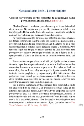 Nuevas alturas de fe, 12 de noviembre
Como el ciervo brama por las corrientes de las aguas, así clama
por ti, oh Dios, el alma mía. Salmos 42:1.
Muchos jóvenes... se abaten por cada nube, y no tienen la facultad
de perseverar. No crecen en gracia... Su corazón carnal debe ser
transformado. Deben ver belleza en la santidad; entonces la anhelarán
como el ciervo brama por las corrientes de las aguas...
Si vuestros pasos están dirigidos por el Señor, queridos jóvenes,
no debéis esperar que vuestra senda sea siempre de paz exterior y
prosperidad. La senda que conduce hacia el día eterno no es la más
fácil de recorrer, y algunas veces parecerá oscura y escabrosa. Pero
tened la seguridad de que los brazos eternos de Dios os rodean para
protegeros del pecado. Desea que ejercitéis una fe diligente en él, y
que aprendáis a conﬁar en él tanto en las sombras como en la luz del
sol...
En sus esfuerzos por alcanzar el nido, el águila es abatida con
frecuencia por las tempestades en los estrechos desﬁladeros de las
montañas. Las nubes, en masas negras y encolerizadas, se deslizan
entre ella y las asoleadas alturas en que ha ﬁjado su nido. Por un
instante parece perpleja y zigzaguea aquí y allá, batiendo sus alas
poderosas como para dispersar las densas nubes. Despierta los ecos
de la montaña con sus gritos salvajes en sus vanos esfuerzos para
encontrar un camino para salir de su prisión.
Por último se lanza hacia arriba, en medio de la oscuridad, y emite
un agudo chillido de triunfo, y un momento después surge en las
alturas a la serena luz del sol. La oscuridad y la tempestad quedaron
por debajo de ella, y la luz del cielo brilla a su alrededor. Alcanza su
hogar amado en la altísima roca, y queda satisfecha. Pasando por en
medio de la oscuridad, alcanzó la luz. Le costó esfuerzo lograrlo, pero
su recompensa consiste en alcanzar el objeto que anhelaba.—The
Youth’s Instructor, 12 de mayo de 1898. [326]
333
 