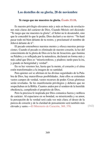 Los destellos de su gloria, 28 de noviembre
Te ruego que me muestres tu gloria. Éxodo 33:18.
Es nuestro privilegio elevarnos más y más en busca de revelacio-
nes más claras del carácter de Dios. Cuando Moisés oró diciendo:
“Te ruego que me muestres tu gloria”, el Señor no le desatendió, sino
que le concedió lo que le pedía. Dios declaró a su siervo: “Yo haré
pasar todo mi bien delante de tu rostro, y proclamaré el nombre de
Jehová delante de ti”.
El pecado entenebrece nuestras mentes y ofusca nuestras percep-
ciones. Cuando el pecado es eliminado de nuestro corazón, la luz del
conocimiento de la gloria de Dios en la faz de Jesucristo, que ilumina
su Palabra y es reﬂejada por la naturaleza, declarará en forma más y
más cabal que Dios es “misericordioso, y piadoso; tardo para la ira,
y grande en benignidad y verdad”.
En su luz veremos luz, hasta que la mente, el corazón y el alma
estén transformados a la imagen de su santidad.
Para quienes así se aﬁrman en las divinas seguridades de la Pala-
bra de Dios, hay maravillosas posibilidades. Ante ellos se extienden
vastos campos de verdad, vastos recursos de poder. Cosas gloriosas
serán reveladas. Se les manifestarán privilegios y deberes que no
sospechaban en la Biblia. Cuantos anden por el sendero de la humilde
obediencia, cumpliendo el propósito de Dios,
Pero la preciosa fe inspirada por Dios comunica fuerza y nobleza
de carácter. Al espaciarse en su bondad, su misericordia y su amor,
la percepción de la verdad será cada vez más clara; el deseo de la
pureza de corazón y de la claridad de pensamiento será también más
elevado y santo.—El Ministerio de Curación, 369, 370. [342]
349
 