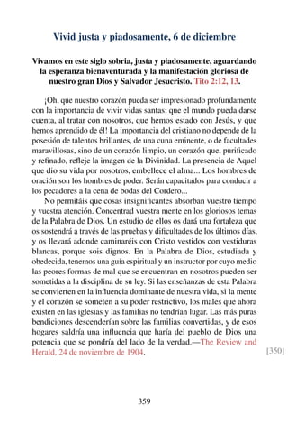 Vivid justa y piadosamente, 6 de diciembre
Vivamos en este siglo sobria, justa y piadosamente, aguardando
la esperanza bienaventurada y la manifestación gloriosa de
nuestro gran Dios y Salvador Jesucristo. Tito 2:12, 13.
¡Oh, que nuestro corazón pueda ser impresionado profundamente
con la importancia de vivir vidas santas; que el mundo pueda darse
cuenta, al tratar con nosotros, que hemos estado con Jesús, y que
hemos aprendido de él! La importancia del cristiano no depende de la
posesión de talentos brillantes, de una cuna eminente, o de facultades
maravillosas, sino de un corazón limpio, un corazón que, puriﬁcado
y reﬁnado, reﬂeje la imagen de la Divinidad. La presencia de Aquel
que dio su vida por nosotros, embellece el alma... Los hombres de
oración son los hombres de poder. Serán capacitados para conducir a
los pecadores a la cena de bodas del Cordero...
No permitáis que cosas insigniﬁcantes absorban vuestro tiempo
y vuestra atención. Concentrad vuestra mente en los gloriosos temas
de la Palabra de Dios. Un estudio de ellos os dará una fortaleza que
os sostendrá a través de las pruebas y diﬁcultades de los últimos días,
y os llevará adonde caminaréis con Cristo vestidos con vestiduras
blancas, porque sois dignos. En la Palabra de Dios, estudiada y
obedecida, tenemos una guía espiritual y un instructor por cuyo medio
las peores formas de mal que se encuentran en nosotros pueden ser
sometidas a la disciplina de su ley. Si las enseñanzas de esta Palabra
se convierten en la inﬂuencia dominante de nuestra vida, si la mente
y el corazón se someten a su poder restrictivo, los males que ahora
existen en las iglesias y las familias no tendrían lugar. Las más puras
bendiciones descenderían sobre las familias convertidas, y de esos
hogares saldría una inﬂuencia que haría del pueblo de Dios una
potencia que se pondría del lado de la verdad.—The Review and
Herald, 24 de noviembre de 1904. [350]
359
 