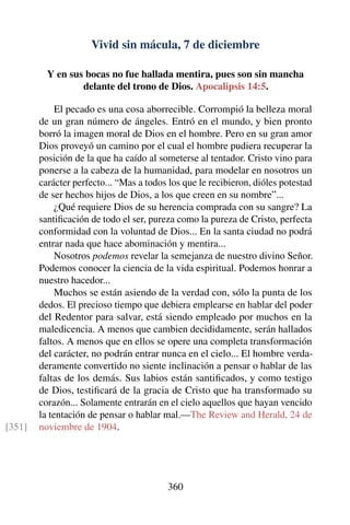 Vivid sin mácula, 7 de diciembre
Y en sus bocas no fue hallada mentira, pues son sin mancha
delante del trono de Dios. Apocalipsis 14:5.
El pecado es una cosa aborrecible. Corrompió la belleza moral
de un gran número de ángeles. Entró en el mundo, y bien pronto
borró la imagen moral de Dios en el hombre. Pero en su gran amor
Dios proveyó un camino por el cual el hombre pudiera recuperar la
posición de la que ha caído al someterse al tentador. Cristo vino para
ponerse a la cabeza de la humanidad, para modelar en nosotros un
carácter perfecto... “Mas a todos los que le recibieron, dióles potestad
de ser hechos hijos de Dios, a los que creen en su nombre”...
¿Qué requiere Dios de su herencia comprada con su sangre? La
santiﬁcación de todo el ser, pureza como la pureza de Cristo, perfecta
conformidad con la voluntad de Dios... En la santa ciudad no podrá
entrar nada que hace abominación y mentira...
Nosotros podemos revelar la semejanza de nuestro divino Señor.
Podemos conocer la ciencia de la vida espiritual. Podemos honrar a
nuestro hacedor...
Muchos se están asiendo de la verdad con, sólo la punta de los
dedos. El precioso tiempo que debiera emplearse en hablar del poder
del Redentor para salvar, está siendo empleado por muchos en la
maledicencia. A menos que cambien decididamente, serán hallados
faltos. A menos que en ellos se opere una completa transformación
del carácter, no podrán entrar nunca en el cielo... El hombre verda-
deramente convertido no siente inclinación a pensar o hablar de las
faltas de los demás. Sus labios están santiﬁcados, y como testigo
de Dios, testiﬁcará de la gracia de Cristo que ha transformado su
corazón... Solamente entrarán en el cielo aquellos que hayan vencido
la tentación de pensar o hablar mal.—The Review and Herald, 24 de
noviembre de 1904.[351]
360
 