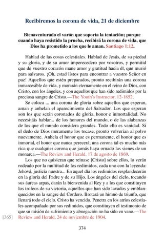 Recibiremos la corona de vida, 21 de diciembre
Bienaventurado el varón que soporta la tentación; porque
cuando haya resistido la prueba, recibirá la corona de vida, que
Dios ha prometido a los que le aman. Santiago 1:12.
Hablad de las cosas celestiales. Hablad de Jesús, de su piedad
y su gloria, y de su amor imperecedero por vosotros, y permitid
que de vuestro corazón mane amor y gratitud hacia él, que murió
para salvaros. ¡Oh, estad listos para encontrar a vuestro Señor en
paz! Aquellos que estén preparados, pronto recibirán una corona
inmarcesible de vida, y morarán eternamente en el reino de Dios, con
Cristo, con los ángeles, y con aquellos que han sido redimidos por la
preciosa sangre de Cristo.—The Youth’s Instructor, 12-1852.
Se coloca ... una corona de gloria sobre aquellos que esperan,
aman y anhelan el aparecimiento del Salvador. Los que esperan
son los que serán coronados de gloria, honor e inmortalidad. No
necesitáis hablar... de los honores del mundo, o de las alabanzas
de los que el mundo considera grandes. Todo ello es vanidad. Si
el dedo de Dios meramente los tocase, pronto volverían al polvo
nuevamente. Anhela el honor que es permanente, el honor que es
inmortal, el honor que nunca perecerá; una corona tal es mucho más
rica que cualquier corona que jamás haya ornado las sienes de un
monarca.—The Review and Herald, 17 de agosto de 1869.
Los que no quisieran que reinase [Cristo] sobre ellos, lo verán
rodeado por la multitud de los redimidos, cada uno con la leyenda:
Jehová, justicia nuestra... En aquel día los redimidos resplandecerán
en la gloria del Padre y de su Hijo. Los ángeles del cielo, tocando
sus áureas arpas, darán la bienvenida al Rey y a los que constituyen
los trofeos de su victoria, aquellos que han sido lavados y emblan-
quecidos en la sangre del Cordero. Brotará un himno de triunfo, que
llenará todo el cielo. Cristo ha vencido. Penetra en los atrios celestia-
les acompañado por sus redimidos, que constituyen el testimonio de
que su misión de sufrimiento y abnegación no ha sido en vano.—The
Review and Herald, 24 de noviembre de 1904.[365]
374
 