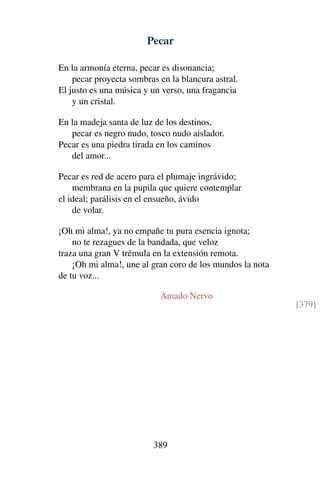 Pecar
En la armonía eterna, pecar es disonancia;
pecar proyecta sombras en la blancura astral.
El justo es una música y un verso, una fragancia
y un cristal.
En la madeja santa de luz de los destinos,
pecar es negro nudo, tosco nudo aislador.
Pecar es una piedra tirada en los caminos
del amor...
Pecar es red de acero para el plumaje ingrávido;
membrana en la pupila que quiere contemplar
el ideal; parálisis en el ensueño, ávido
de volar.
¡Oh mi alma!, ya no empañe tu pura esencia ignota;
no te rezagues de la bandada, que veloz
traza una gran V trémula en la extensión remota.
¡Oh mi alma!, une al gran coro de los mundos la nota
de tu voz...
Amado Nervo
[379]
389
 