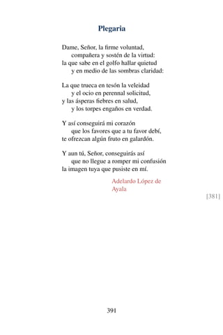 Plegaria
Dame, Señor, la ﬁrme voluntad,
compañera y sostén de la virtud:
la que sabe en el golfo hallar quietud
y en medio de las sombras claridad:
La que trueca en tesón la veleidad
y el ocio en perennal solicitud,
y las ásperas ﬁebres en salud,
y los torpes engaños en verdad.
Y así conseguirá mi corazón
que los favores que a tu favor debí,
te ofrezcan algún fruto en galardón.
Y aun tú, Señor, conseguirás así
que no llegue a romper mi confusión
la imagen tuya que pusiste en mí.
Adelardo López de
Ayala
[381]
391
 