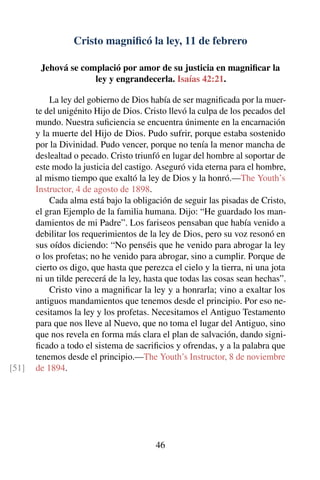 Cristo magniﬁcó la ley, 11 de febrero
Jehová se complació por amor de su justicia en magniﬁcar la
ley y engrandecerla. Isaías 42:21.
La ley del gobierno de Dios había de ser magniﬁcada por la muer-
te del unigénito Hijo de Dios. Cristo llevó la culpa de los pecados del
mundo. Nuestra suﬁciencia se encuentra únimente en la encarnación
y la muerte del Hijo de Dios. Pudo sufrir, porque estaba sostenido
por la Divinidad. Pudo vencer, porque no tenía la menor mancha de
deslealtad o pecado. Cristo triunfó en lugar del hombre al soportar de
este modo la justicia del castigo. Aseguró vida eterna para el hombre,
al mismo tiempo que exaltó la ley de Dios y la honró.—The Youth’s
Instructor, 4 de agosto de 1898.
Cada alma está bajo la obligación de seguir las pisadas de Cristo,
el gran Ejemplo de la familia humana. Dijo: “He guardado los man-
damientos de mi Padre”. Los fariseos pensaban que había venido a
debilitar los requerimientos de la ley de Dios, pero su voz resonó en
sus oídos diciendo: “No penséis que he venido para abrogar la ley
o los profetas; no he venido para abrogar, sino a cumplir. Porque de
cierto os digo, que hasta que perezca el cielo y la tierra, ni una jota
ni un tilde perecerá de la ley, hasta que todas las cosas sean hechas”.
Cristo vino a magniﬁcar la ley y a honrarla; vino a exaltar los
antiguos mandamientos que tenemos desde el principio. Por eso ne-
cesitamos la ley y los profetas. Necesitamos el Antiguo Testamento
para que nos lleve al Nuevo, que no toma el lugar del Antiguo, sino
que nos revela en forma más clara el plan de salvación, dando signi-
ﬁcado a todo el sistema de sacriﬁcios y ofrendas, y a la palabra que
tenemos desde el principio.—The Youth’s Instructor, 8 de noviembre
de 1894.[51]
46
 