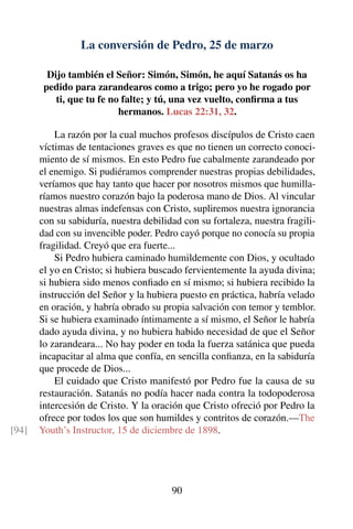 La conversión de Pedro, 25 de marzo
Dijo también el Señor: Simón, Simón, he aquí Satanás os ha
pedido para zarandearos como a trigo; pero yo he rogado por
ti, que tu fe no falte; y tú, una vez vuelto, conﬁrma a tus
hermanos. Lucas 22:31, 32.
La razón por la cual muchos profesos discípulos de Cristo caen
víctimas de tentaciones graves es que no tienen un correcto conoci-
miento de sí mismos. En esto Pedro fue cabalmente zarandeado por
el enemigo. Si pudiéramos comprender nuestras propias debilidades,
veríamos que hay tanto que hacer por nosotros mismos que humilla-
ríamos nuestro corazón bajo la poderosa mano de Dios. Al vincular
nuestras almas indefensas con Cristo, supliremos nuestra ignorancia
con su sabiduría, nuestra debilidad con su fortaleza, nuestra fragili-
dad con su invencible poder. Pedro cayó porque no conocía su propia
fragilidad. Creyó que era fuerte...
Si Pedro hubiera caminado humildemente con Dios, y ocultado
el yo en Cristo; si hubiera buscado fervientemente la ayuda divina;
si hubiera sido menos conﬁado en sí mismo; si hubiera recibido la
instrucción del Señor y la hubiera puesto en práctica, habría velado
en oración, y habría obrado su propia salvación con temor y temblor.
Si se hubiera examinado íntimamente a sí mismo, el Señor le habría
dado ayuda divina, y no hubiera habido necesidad de que el Señor
lo zarandeara... No hay poder en toda la fuerza satánica que pueda
incapacitar al alma que confía, en sencilla conﬁanza, en la sabiduría
que procede de Dios...
El cuidado que Cristo manifestó por Pedro fue la causa de su
restauración. Satanás no podía hacer nada contra la todopoderosa
intercesión de Cristo. Y la oración que Cristo ofreció por Pedro la
ofrece por todos los que son humildes y contritos de corazón.—The
Youth’s Instructor, 15 de diciembre de 1898.[94]
90
 