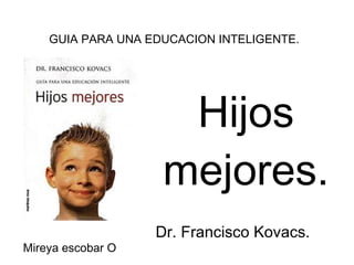 Hijos mejores. Dr. Francisco Kovacs. GUIA PARA UNA EDUCACION INTELIGENTE. Mireya escobar O 