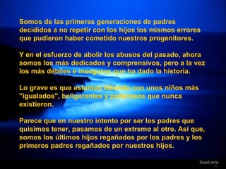 Somos de las primeras generaciones de padres decididos a no repetir con los hijos los mismos errores que pudieron haber cometido nuestros progenitores. Y en el esfuerzo de abolir los abusos del pasado, ahora somos los más dedicados y comprensivos, pero a la vez los más débiles e inseguros que ha dado la historia. Lo grave es que estamos lidiando con unos niños más "igualados", beligerantes y poderosos que nunca existieron. Parece que en nuestro intento por ser los padres que quisimos tener, pasamos de un extremo al otro. Así que, somos los últimos hijos regañados por los padres y los primeros padres regañados por nuestros hijos. 