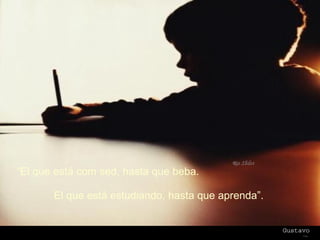 “ El que está com sed, hasta que beba. El que está estudiando, hasta que aprenda”. 