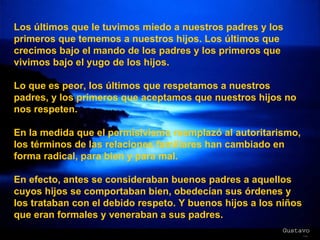Los últimos que le tuvimos miedo a nuestros padres y los primeros que tememos a nuestros hijos. Los últimos que crecimos bajo el mando de los padres y los primeros que vivimos bajo el yugo de los hijos. Lo que es peor, los últimos que respetamos a nuestros padres, y los primeros que aceptamos que nuestros hijos no nos respeten. En la medida que el permisivismo reemplazó al autoritarismo, los términos de las relaciones familiares han cambiado en forma radical, para bien y para mal. En efecto, antes se consideraban buenos padres a aquellos cuyos hijos se comportaban bien, obedecían sus órdenes y los trataban con el debido respeto. Y buenos hijos a los niños que eran formales y veneraban a sus padres. 
