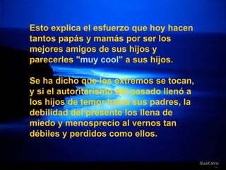 Esto explica el esfuerzo que hoy hacen tantos papás y mamás por ser los mejores amigos de sus hijos y parecerles " muy cool " a sus hijos. Se ha dicho que los extremos se tocan, y si el autoritarismo del pasado llenó a los hijos de temor hacia sus padres, la debilidad del presente los llena de miedo y menosprecio al vernos tan débiles y perdidos como ellos. 