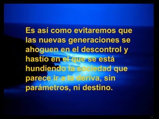Es así como evitaremos que las nuevas generaciones se ahoguen en el descontrol y hastío en el que se está hundiendo la sociedad que parece ir a la deriva, sin parámetros, ni destino. 