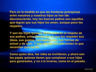 Pero en la medida en que las fronteras jerárquicas entre nosotros y nuestros hijos se han ido desvaneciendo, hoy los buenos padres son aquellos que logran que sus hijos los amen, aunque poco los respeten.  Y son los hijos quienes ahora esperan el respeto de sus padres, entendiendo por tal que les respeten sus ideas, sus gustos, sus apetencias, sus formas de actuar y de vivir. Y que además les patrocinen lo que necesitan para tal fin. Como quien dice, los roles se invirtieron, y ahora son los papás quienes tienen que complacer a sus hijos para ganárselos, y no a la inversa, como en el pasado. 
