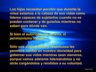 Los hijos necesitan percibir que durante la niñez estamos a la cabeza de sus vidas como líderes capaces de sujetarlos cuando no se pueden contener y de guiarlos mientras no saben para dónde van.  Si bien el autoritarismo aplasta, el permisivismo ahoga. Sólo una actitud firme y respetuosa les permitirá confiar en nuestra idoneidad para gobernar sus vidas mientras sean menores, porque vamos adelante lidereándolos y no atrás cargándolos y rendidos a su voluntad. 
