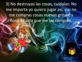 3) No destruyas las cosas, cuídalas: No
me importa yo quiero jugar así, y si no
me compras cosas nuevas gritaré y
lloraré hasta que me las compres.
 