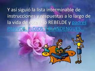Y así siguió la lista interminable de
instrucciones y respuestas a lo largo de
la vida de este hijo REBELDE y padres
PASIVOS, FLOJOS Y BLANDENGUES…
 
