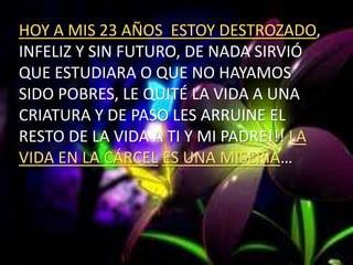 HOY A MIS 23 AÑOS ESTOY DESTROZADO,
INFELIZ Y SIN FUTURO, DE NADA SIRVIÓ
QUE ESTUDIARA O QUE NO HAYAMOS
SIDO POBRES, LE QUITÉ LA VIDA A UNA
CRIATURA Y DE PASO LES ARRUINE EL
RESTO DE LA VIDA A TI Y MI PADRE!!! LA
VIDA EN LA CÁRCEL ES UNA MISERIA…
 