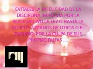 EVITALES LA INFELICIDAD DE LA
DISCIPLINA IMPUESTA POR LA
SOCIEDAD Y/O LA LEY O HASTA LA
MUERTE A MANOS DE OTROS O EL
SUICIDIO POR LA CULPA DE SUS
PROPIAS FALTAS ….
 