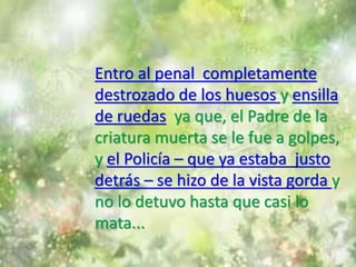 Entro al penal completamente
destrozado de los huesos y ensilla
de ruedas ya que, el Padre de la
criatura muerta se le fue a golpes,
y el Policía – que ya estaba justo
detrás – se hizo de la vista gorda y
no lo detuvo hasta que casi lo
mata...
 
