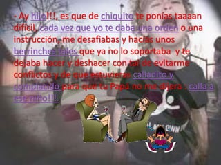 - Ay hijo!!!, es que de chiquito te ponías taaaan
difícil, cada vez que yo te daba una orden o una
instrucción, me desafiabas y hacías unos
berrinches tales que ya no lo soportaba y te
dejaba hacer y deshacer con tal de evitarme
conflictos y de que estuvieras calladito y
complacido para que tu Papá no me dijera : calla a
ese niño!!!.
 