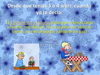 Desde que tenías 3 o 4 años, cuando
yo te decía:
1) Comete tus verduras para que crezcas sano
y fuerte, me decías: Yo no quiero ser sano ni
fuerte, no me importa, ¡déjame en paz!
 