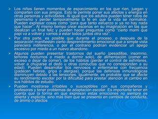 Los niños tienen momentos de esparcimiento en los que ríen, juegan y comparten con sus amigos. Esto le permite poner sus afectos y energía en otras personas y actividades. Al igual que los adultos pueden tener ratos de pesimismo y perder temporalmente la fe en que la vida se normalice. Pueden expresar cosas como “para que tanto esfuerzo si ya no hay nada que hacer”. Al mismo tiempo crear escenas en su imaginación en las que idealizan un final feliz y pueden hacer preguntas como “cierto mami que papi va a volver y vamos a estar todos juntos otra vez”. Por otra parte, es posible que durante el proceso, o después de la separación manifiesten cierto desprendimiento emocional que a simple vista pareciera indiferencia, o por el contrario podrían evidenciar un apego excesivo por miedo a un nuevo abandono. Algunos pueden presentar trastornos del sueño (pesadillas, insomnio, terrores nocturnos o miedo a dormir solo), de alimentación (comer en exceso o dejar de comer), de los hábitos (perder el control de esfínteres, volver a chuparse el dedo u otras conductas que no corresponden a su edad). Pueden desarrollar tics nerviosos o enfermarse con frecuencia (padecen fiebres, gripa o alergias), porque las defensas inmunológicas disminuyen debido a las tensiones. Igualmente, es probable que se afecte su rendimiento escolar por la dificultad para prestar atención al cambio en sus hábitos de estudio. Pueden mostrarse irritables o susceptibles con sus compañeros y profesores y tener problemas de adaptación escolar. Es importante tener en cuenta que la forma en que expresan estas emociones no siempre es abierta y explicita, sino más bien que se presenta en cambios de conducta, de ánimo o afectos  