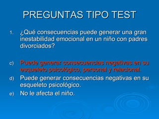 PREGUNTAS TIPO TEST ¿Qué consecuencias puede generar una gran inestabilidad emocional en un niño con padres divorciados? Puede generar consecuencias negativas en su esqueleto psicológico, personal y relacional. Puede generar consecuencias negativas en su esqueleto psicológico. No le afecta el niño. 