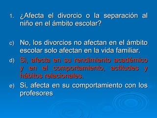 ¿Afecta el divorcio o la separación al niño en el ámbito escolar? No, los divorcios no afectan en el ámbito escolar solo afectan en la vida familiar. Si, afecta en su rendimiento académico y en el comportamiento, actitudes y hábitos relacionales. Si, afecta en su comportamiento con los profesores 