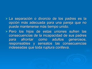 La separación o divorcio de los padres es la opción más adecuada para una pareja que no puede mantenerse más tiempo unido.  Pero los hijos de estas uniones sufren las consecuencias de la incapacidad de sus padres para afrontar como adultos generosos, responsables y sensatos las consecuencias indeseadas que toda ruptura conlleva. 