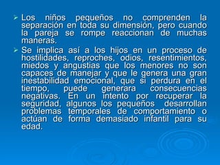 Los niños pequeños no comprenden la separación en toda su dimensión, pero cuando la pareja se rompe reaccionan de muchas maneras.  Se implica así a los hijos en un proceso de hostilidades, reproches, odios, resentimientos, miedos y angustias que los menores no son capaces de manejar y que le genera una gran inestabilidad emocional, que si perdura en el tiempo, puede generara consecuencias negativas. En un intento por recuperar la seguridad, algunos los pequeños  desarrollan problemas temporales de comportamiento o actúan de forma demasiado infantil para su edad.  