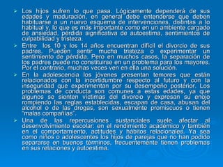 Los hijos sufren lo que pasa. Lógicamente dependerá de sus edades y maduración, en general debe entenderse que deben habituarse a un nuevo esquema de intervenciones, distintas a lo habitual y, lo que es más importante como en un ambiente cargado de ansiedad, pérdida significativa de autoestima, sentimientos de culpabilidad y tristeza. Entre  los 10 y los 14 años encuentran difícil el divorcio de sus padres. Pueden sentir mucha tristeza o experimentar un sentimiento de pérdida. Pero en muchos casos, la separación de los padres puede no constituirse en un problema para los mayores. Por el contrario, muchas veces ven en ella una solución. En la adolescencia los jóvenes presentan temores que están relacionados con la incertidumbre respecto al futuro y con la inseguridad que experimentan por su desempeño posterior. Los problemas de conducta son comunes a estas edades, ya que algunos se sienten víctimas del divorcio y expresan su enojo rompiendo las reglas establecidas, escapan de casa, abusan del alcohol o de las drogas, son sexualmente promiscuos o tienen “malas compañías”. Una de las repercusiones sustanciales suele afectar al desenvolvimiento escolar: en el rendimiento académico y también en el comportamiento, actitudes y hábitos relacionales. Ya sea como niños o adolescentes los hijos de parejas que no han podido separarse en buenos términos, frecuentemente tienen problemas en sus relaciones y autoestima. 