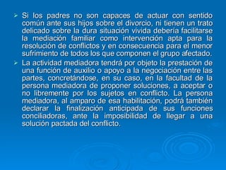 Si los padres no son capaces de actuar con sentido común ante sus hijos sobre el divorcio, ni tienen un trato delicado sobre la dura situación vivida debería facilitarse la mediación familiar como intervención apta para la resolución de conflictos y en consecuencia para el menor sufrimiento de todos los que componen el grupo afectado. La actividad mediadora tendrá por objeto la prestación de una función de auxilio o apoyo a la negociación entre las partes, concretándose, en su caso, en la facultad de la persona mediadora de proponer soluciones, a aceptar o no libremente por los sujetos en conflicto. La persona mediadora, al amparo de esa habilitación, podrá también declarar la finalización anticipada de sus funciones conciliadoras, ante la imposibilidad de llegar a una solución pactada del conflicto. 