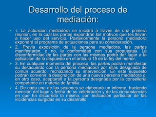 Desarrollo del proceso de mediación: 1 . La actuación mediadora se iniciará a través de una primera reunión, en la cual las partes expondrán los motivos que les llevan a hacer uso del servicio. Posteriormente la persona mediadora expondrá el programa de actuaciones para su consideración. 2. Previa exposición de la persona mediadora, las partes manifestarán, o no, la conformidad con sus propuestas. La disconformidad de las partes con las mismas podrá dar lugar a la aplicación de lo dispuesto en el artículo 15 de la ley del menor. 3. En cualquier momento del proceso, las partes podrán manifestar su desacuerdo con la persona mediadora por ellas designada de común acuerdo, rechazando su intervención. En este supuesto podrán convenir la designación de una nueva persona mediadora o, en otro caso, aceptarán a la persona designada por la consellería competente en materia de familia. 4. De cada una de las sesiones se elaborará un informe, haciendo mención del lugar y fecha de su celebración y de las circunstancias en que ha discurrido la misma, con indicación particular de las incidencias surgidas en su desarrollo 