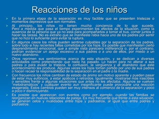 Reacciones de los niños En la primera etapa de la separación es muy factible que se presenten tristezas o momentos depresivos que son normales. Al principio, los niños no tienen mucha conciencia de lo que sucede. Pero a medida que pasa el tiempo experimentan los efectos de la situación, como la ausencia de la persona que ya no está para acompañarlos a tomar el bus, comer juntos o hacer las tareas. No es extraño que se manifieste rabia hacia uno de los padres por sentir que no hizo lo suficiente para evitar la ruptura. En algunos casos los niños pueden sentirse culpables por la separación de los padres, sobre todo si hay recientes fallas cometidas por los hijos. Es posible que manifiesten cierto desprendimiento emocional, que a simple vista pareciera indiferencia o, por el contrario, podrían evidenciar un apego excesivo a sus padres o a uno de ellos, por miedo a un nuevo abandono. Otros reprimen sus sentimientos acerca de esta situación, y se dedican a diversas actividades como pretendiendo que nada ha pasado. Lo hacen para no alterar a sus padres o para evadir la tristeza, la confusión, la vergüenza y el abandono que este acontecimiento les produce. Algunas veces los hijos toman partido por uno de sus padres o hacen recaer la responsabilidad de la separación en el padre o la madre. Con frecuencia los niños cambian de estado de ánimo sin motivo aparente y pueden pasar de estar muy eufóricos, a estar apáticos o retraídos. Igualmente, mostrarse más irascibles o sensibles frente a algunas situaciones que antes no les afectaba. Algunos se vuelven “melodramáticos” y cualquier evento aun insignificante puede provocarle una reacción exagerada. Estos cambios pueden ser muy intensos al comienzo de la separación y poco a poco ir disminuyendo. Es posible que aparezcan con eventos como por ejemplo, cuando las familias se reorganizan en nuevas relaciones de pareja. Es muy frecuente que frente a esta situación, se generen celos y rivalidades entre hijos y padrastros, al igual que entre padres y padrastros. 