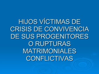 HIJOS VÍCTIMAS DE CRISIS DE CONVIVENCIA DE SUS PROGENITORES O RUPTURAS MATRIMONIALES CONFLICTIVAS 